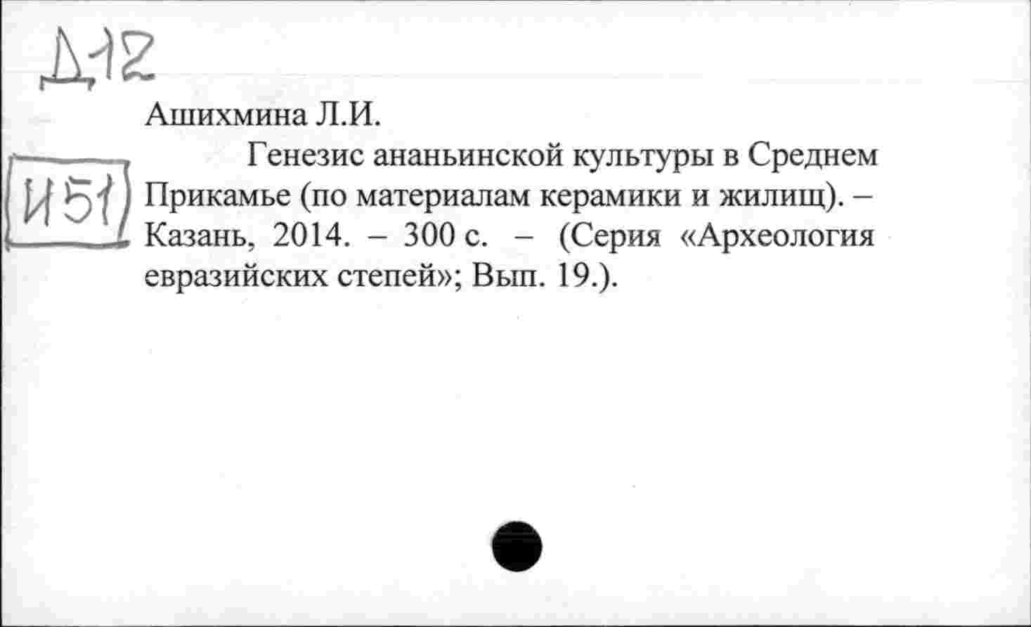 ﻿Ашихмина Л.И.
Генезис ананьинской культуры в Среднем Прикамье (по материалам керамики и жилищ). -Казань, 2014. - 300 с. - (Серия «Археология евразийских степей»; Вып. 19.).